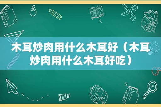 木耳炒肉用什么木耳好（木耳炒肉用什么木耳好吃）