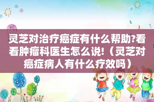 灵芝对治疗癌症有什么帮助?看看肿瘤科医生怎么说!（灵芝对癌症病人有什么疗效吗）