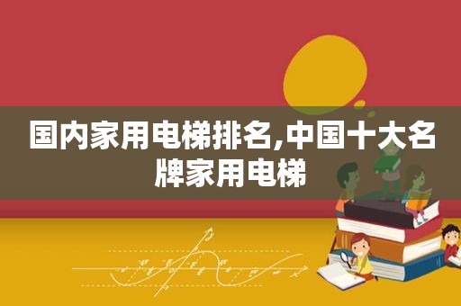 国内家用电梯排名,中国十大名牌家用电梯