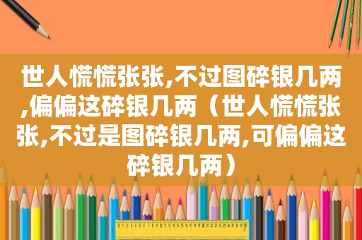 世人慌慌张张,不过图碎银几两,偏偏这碎银几两（世人慌慌张张,不过是图碎银几两,可偏偏这碎银几两）