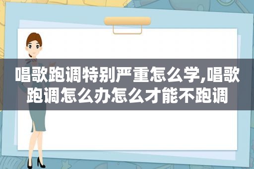 唱歌跑调特别严重怎么学,唱歌跑调怎么办怎么才能不跑调