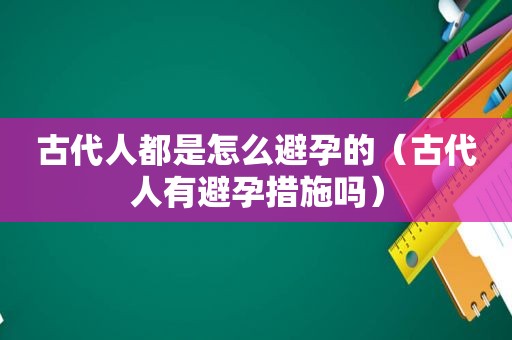 古代人都是怎么避孕的（古代人有避孕措施吗）