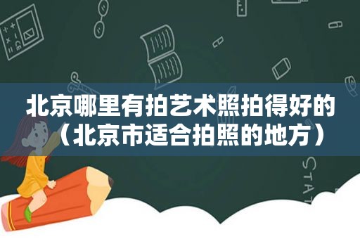 北京哪里有拍艺术照拍得好的（北京市适合拍照的地方）