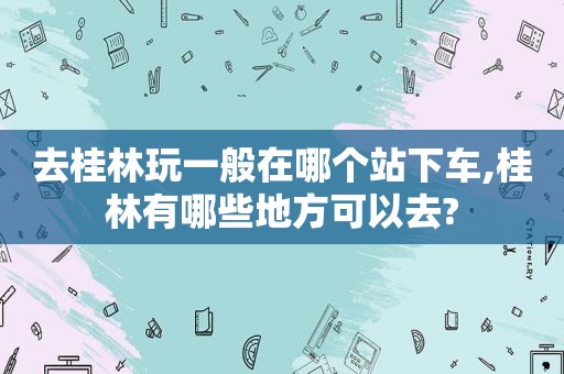 去桂林玩一般在哪个站下车,桂林有哪些地方可以去?