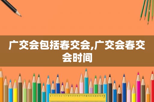 广交会包括春交会,广交会春交会时间