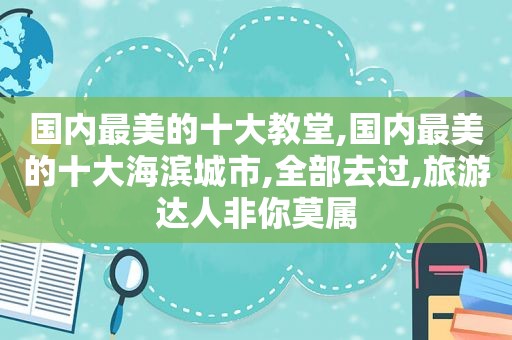 国内最美的十大教堂,国内最美的十大海滨城市,全部去过,旅游达人非你莫属