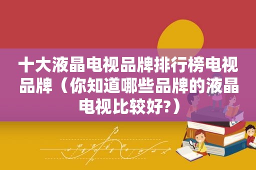 十大液晶电视品牌排行榜电视品牌（你知道哪些品牌的液晶电视比较好?）