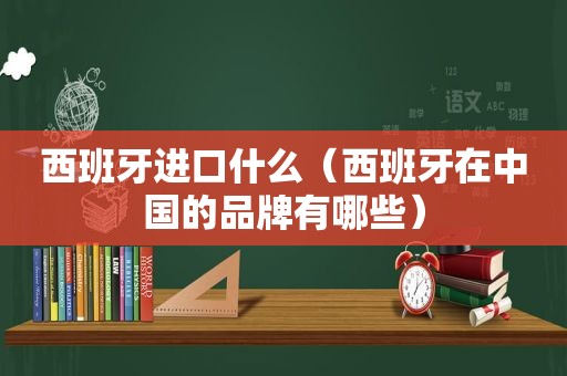 西班牙进口什么（西班牙在中国的品牌有哪些）