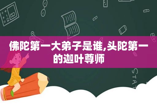 佛陀第一大弟子是谁,头陀第一的迦叶尊师