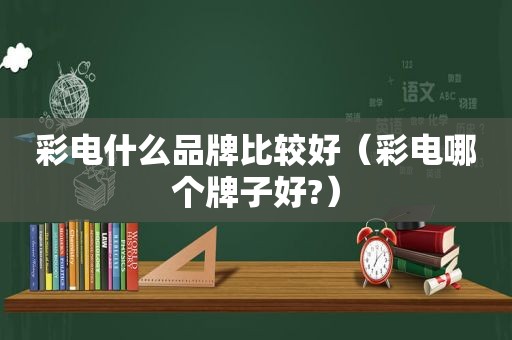 彩电什么品牌比较好（彩电哪个牌子好?）