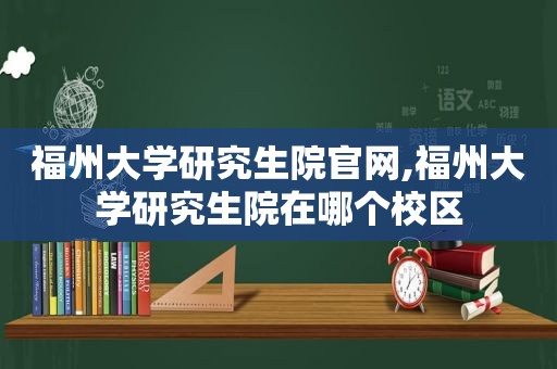 福州大学研究生院官网,福州大学研究生院在哪个校区