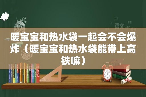 暖宝宝和热水袋一起会不会爆炸（暖宝宝和热水袋能带上高铁嘛）