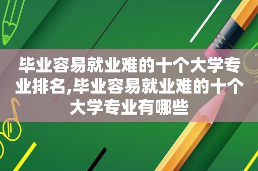 毕业容易就业难的十个大学专业排名,毕业容易就业难的十个大学专业有哪些