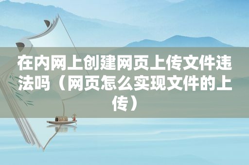 在内网上创建网页上传文件违法吗（网页怎么实现文件的上传）