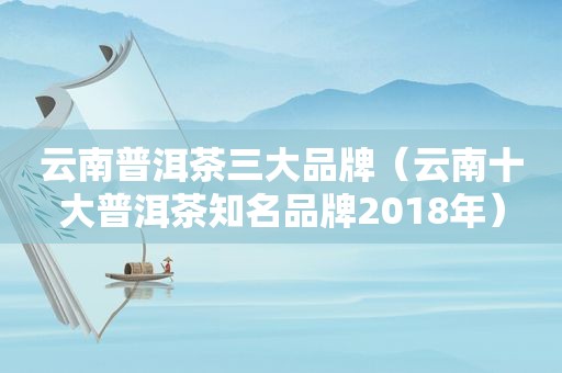 云南普洱茶三大品牌（云南十大普洱茶知名品牌2018年）