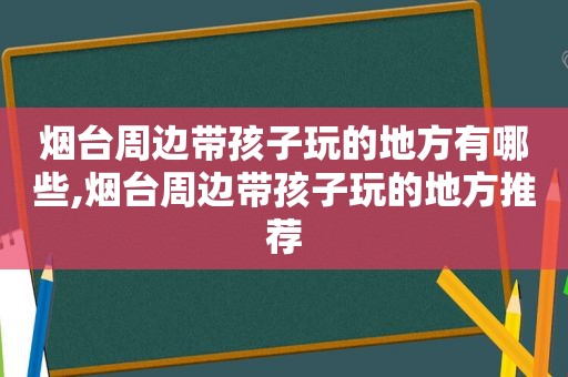 烟台周边带孩子玩的地方有哪些,烟台周边带孩子玩的地方推荐