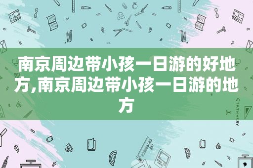 南京周边带小孩一日游的好地方,南京周边带小孩一日游的地方