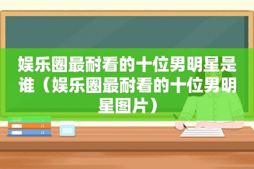 娱乐圈最耐看的十位男明星是谁（娱乐圈最耐看的十位男明星图片）