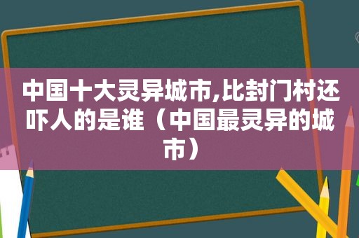 中国十大灵异城市,比封门村还吓人的是谁（中国最灵异的城市）