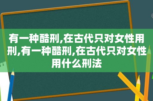 有一种酷刑,在古代只对女性用刑,有一种酷刑,在古代只对女性用什么刑法