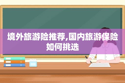 境外旅游险推荐,国内旅游保险如何挑选