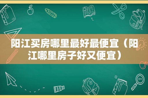 阳江买房哪里最好最便宜（阳江哪里房子好又便宜）