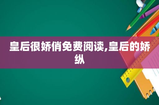 皇后很娇俏免费阅读,皇后的娇纵