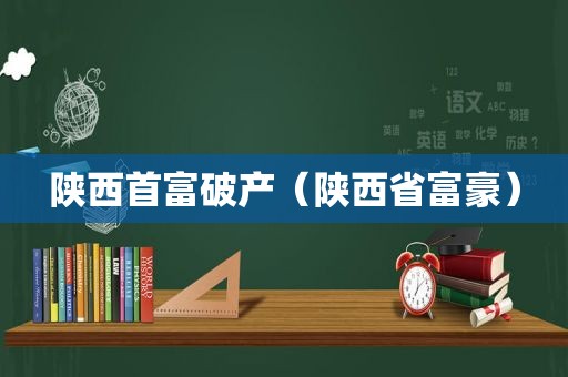 陕西首富破产（陕西省富豪）