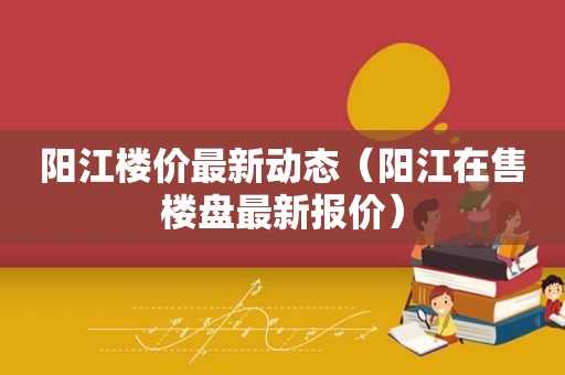 阳江楼价最新动态（阳江在售楼盘最新报价）