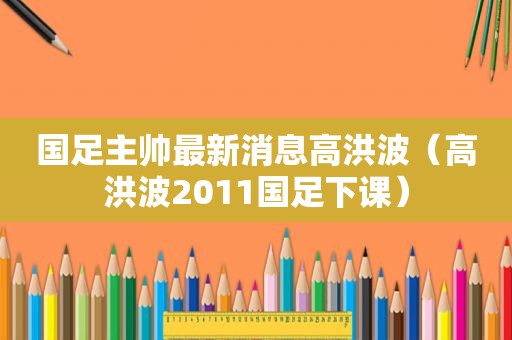 国足主帅最新消息高洪波（高洪波2011国足下课）