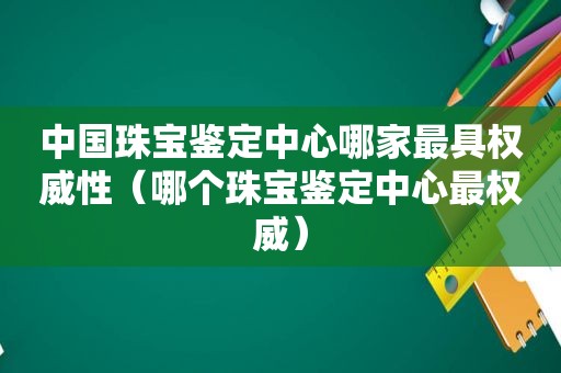 中国珠宝鉴定中心哪家最具权威性（哪个珠宝鉴定中心最权威）