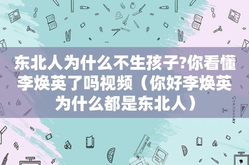 东北人为什么不生孩子?你看懂李焕英了吗视频（你好李焕英为什么都是东北人）