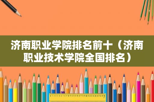 济南职业学院排名前十（济南职业技术学院全国排名）