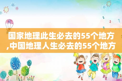 国家地理此生必去的55个地方,中国地理人生必去的55个地方