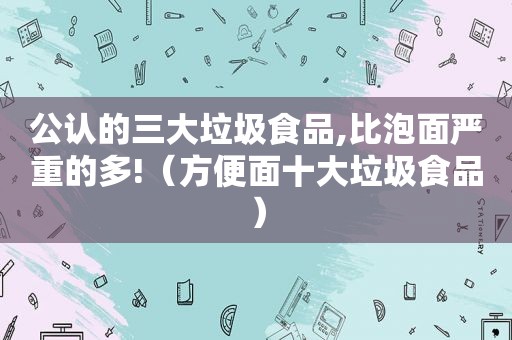 公认的三大垃圾食品,比泡面严重的多!（方便面十大垃圾食品）