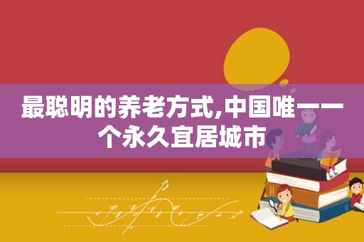 最聪明的养老方式,中国唯一一个永久宜居城市