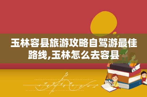 玉林容县旅游攻略自驾游最佳路线,玉林怎么去容县