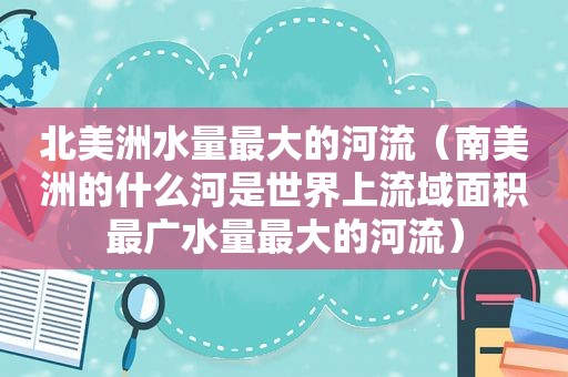 北美洲水量最大的河流（南美洲的什么河是世界上流域面积最广水量最大的河流）