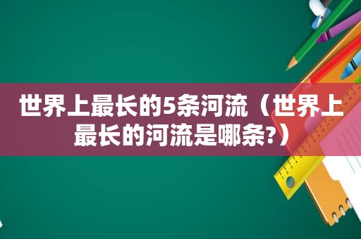 世界上最长的5条河流（世界上最长的河流是哪条?）