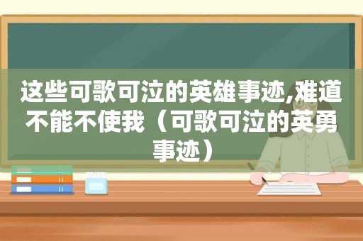 这些可歌可泣的英雄事迹,难道不能不使我（可歌可泣的英勇事迹）