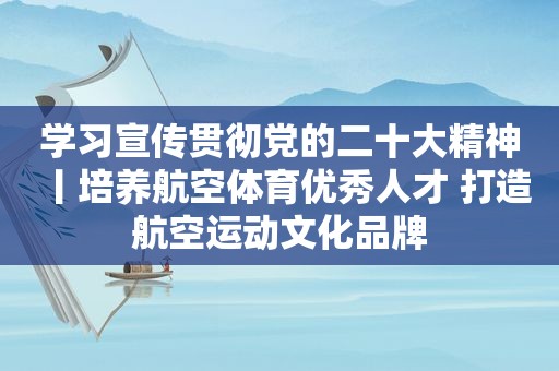 学习宣传贯彻党的二十大精神丨培养航空体育优秀人才 打造航空运动文化品牌