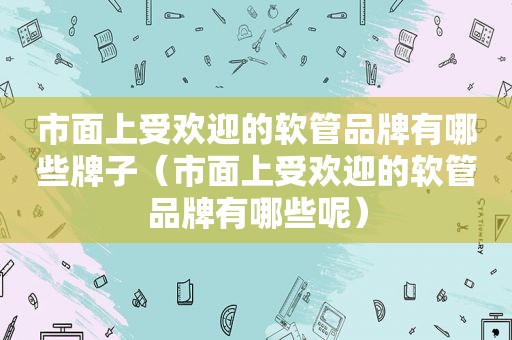 市面上受欢迎的软管品牌有哪些牌子（市面上受欢迎的软管品牌有哪些呢）