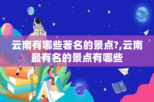 云南有哪些著名的景点?,云南最有名的景点有哪些