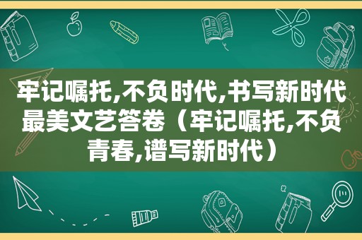 牢记嘱托,不负时代,书写新时代最美文艺答卷（牢记嘱托,不负青春,谱写新时代）