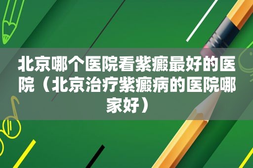 北京哪个医院看紫癜最好的医院（北京治疗紫癜病的医院哪家好）