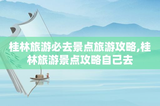 桂林旅游必去景点旅游攻略,桂林旅游景点攻略自己去