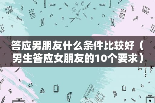 答应男朋友什么条件比较好（男生答应女朋友的10个要求）