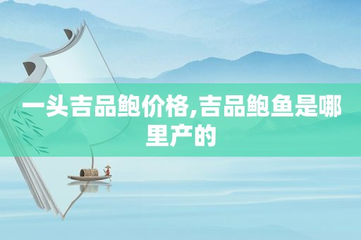 一头吉品鲍价格,吉品鲍鱼是哪里产的