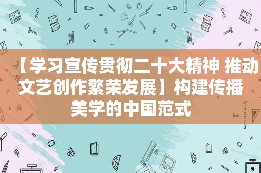 【学习宣传贯彻二十大精神 推动文艺创作繁荣发展】构建传播美学的中国范式