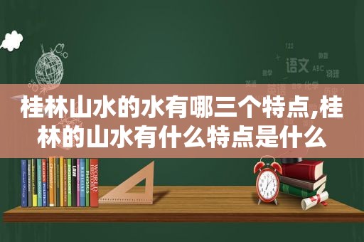 桂林山水的水有哪三个特点,桂林的山水有什么特点是什么